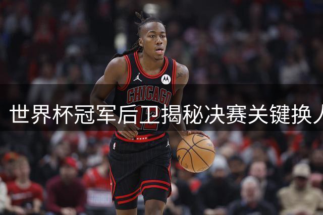 世界杯冠军后卫揭秘决赛关键换人：阿根廷变阵成西班牙制胜转折点
