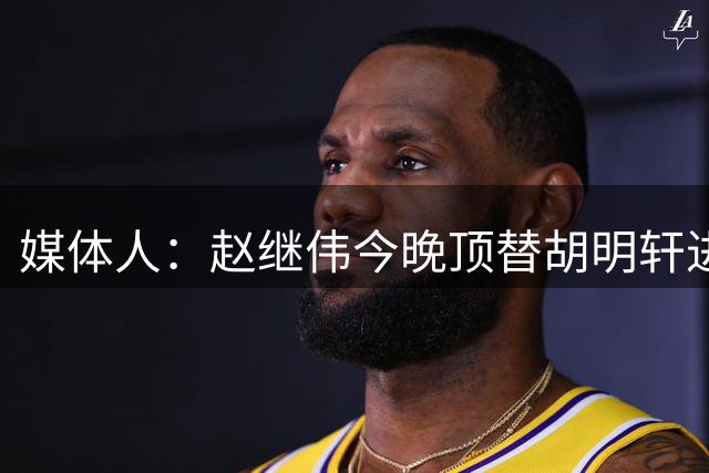 媒体人：赵继伟今晚顶替胡明轩进入G2比赛名单 蒋浩然替胡金秋