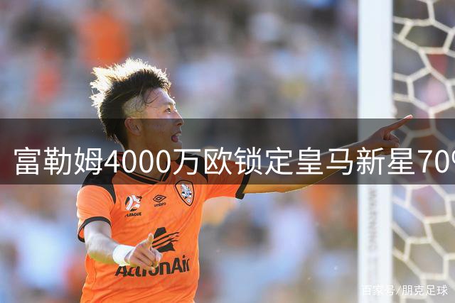 富勒姆4000万欧锁定皇马新星70%所有权，回购条款暗藏玄机