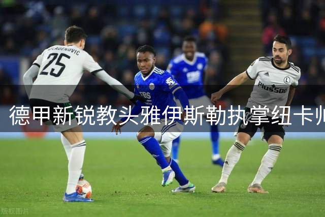 德甲新锐教头雅伊斯勒执掌纽卡帅印 战术变革引发英超震荡