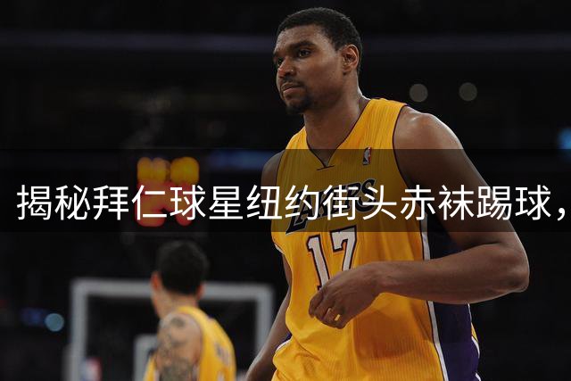 揭秘拜仁球星纽约街头赤袜踢球，世界杯功臣展现草根情怀
