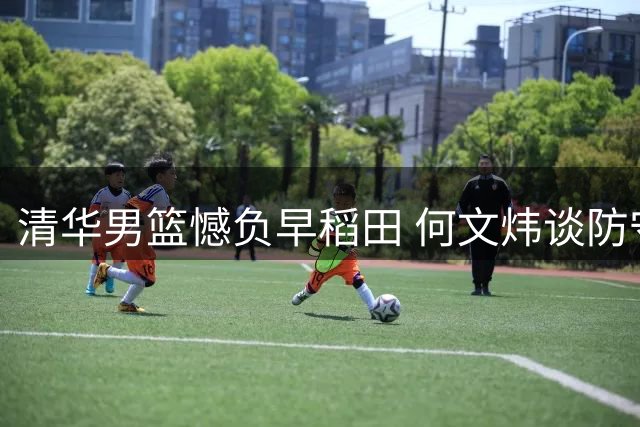 清华男篮憾负早稻田 何文炜谈防守漏洞成关键