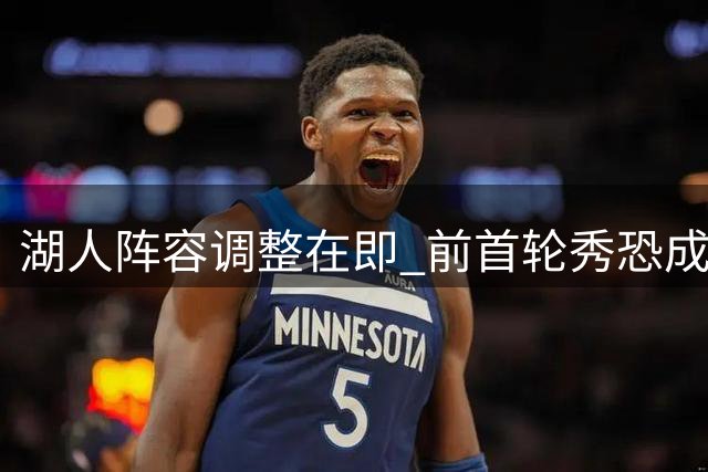 湖人阵容调整在即 前首轮秀恐成牺牲品