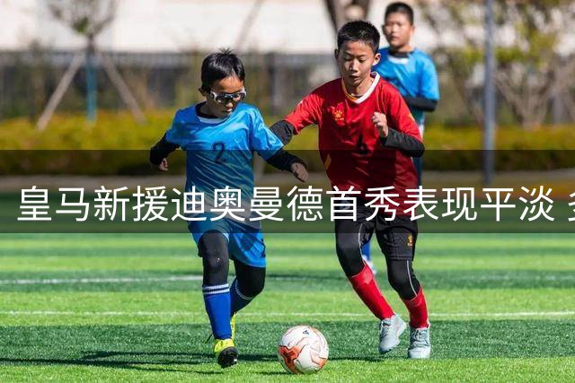 皇马新援迪奥曼德首秀表现平淡 多项数据挂零