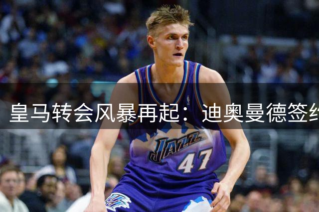 皇马转会风暴再起：迪奥曼德签约仅是开始