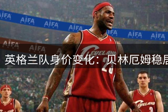 英格兰队身价变化：贝林厄姆稳居第一，蓝军蓝月新援身价破亿