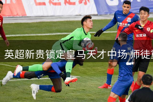 英超新贵锁定皇马天才中场 师徒重聚或成今夏压轴转会
