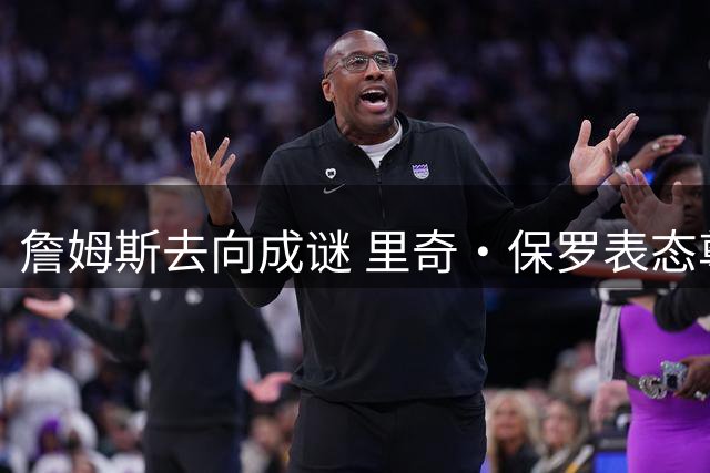詹姆斯去向成谜 里奇·保罗表态尊重球星自主选择