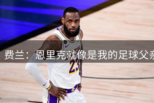 费兰：恩里克就像是我的足球父亲，我认为在巴黎可以赢得欧冠