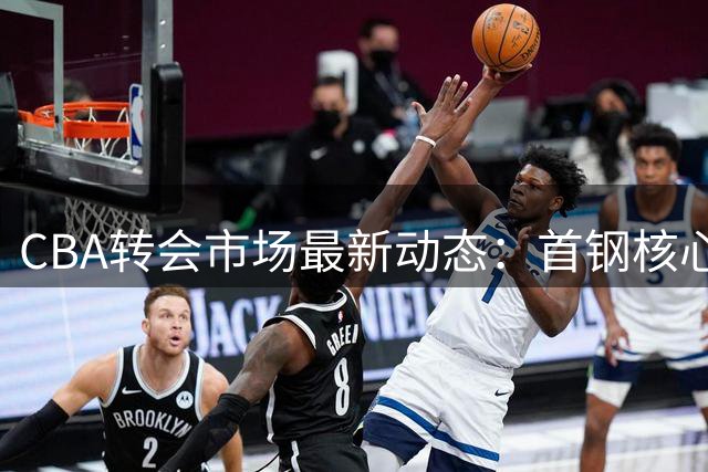 CBA转会市场最新动态：首钢核心后卫续约谈判持续 内线悍将前景存疑
