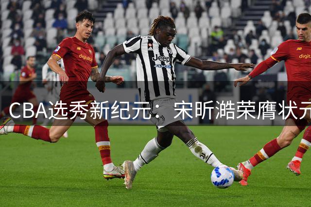 CBA选秀新纪元：宋昕澔荣膺状元引领18名新星崛起