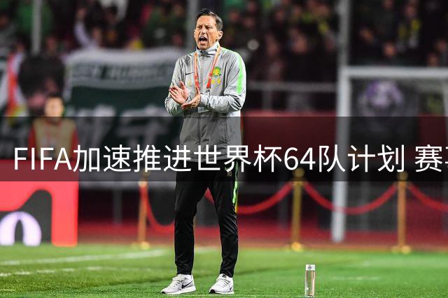 FIFA加速推进世界杯64队计划 赛事商业化进程再引热议