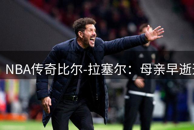 NBA传奇比尔-拉塞尔：母亲早逝造就的篮球硬汉与生死执念
